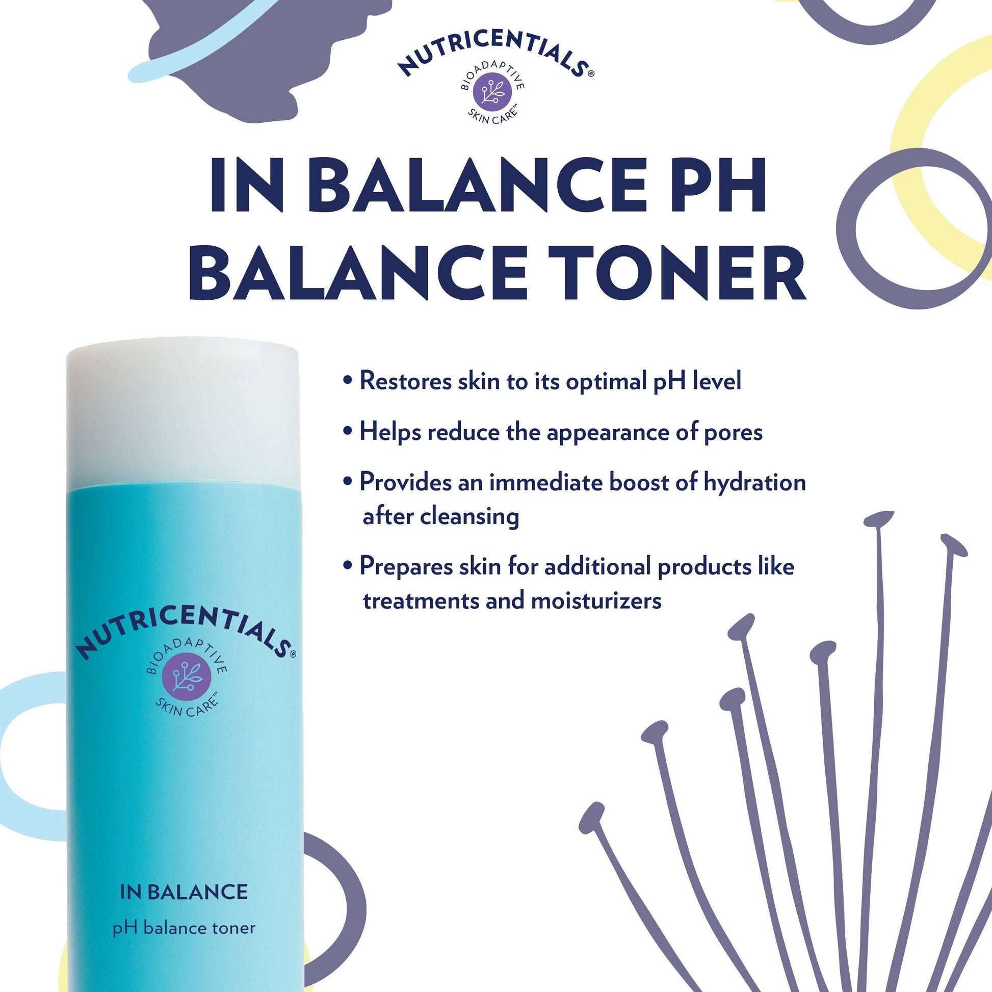 Nutricentials® Bioadaptive Skin Care™Buy pH Balance Toner
* Discount will apply at checkout. 
Balanced skin, balanced life. This light toner helps your skin adapt to life’s daily stressors as it restoreNutricentials® Bioadaptive Skin Care™ In Balance pH Balance Toner